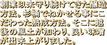 創業以来守り続けてきた醸造方法。杉桶でねかせる事にこだわった熟成方法。そこに越後の風土が加わり､良い味噌が出来上がりました。