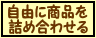 『自由に商品を詰め合わせる』・・・いろいろな商品を詰め合わせてオリジナルセットを作りたい方はこちら！